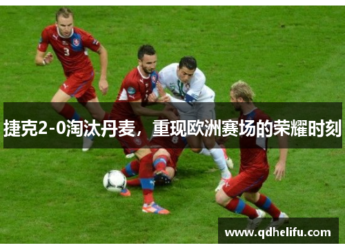 捷克2-0淘汰丹麦，重现欧洲赛场的荣耀时刻
